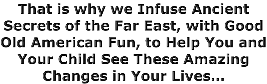 That is why we Infuse Ancient Secrets of the Far East, with Good Old American Fun, to Help You and Your Child See These Amazing Changes in Your Lives…